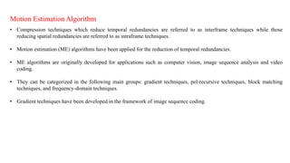 Motion Estimation Algorithm
• Compression techniques which reduce temporal redundancies are referred to as interframe techniques while those
reducing spatial redundancies are referred to as intraframe techniques.
• Motion estimation (ME) algorithms have been applied for the reduction of temporal redundancies.
• ME algorithms are originally developed for applications such as computer vision, image sequence analysis and video
coding.
• They can be categorized in the following main groups: gradient techniques, pel-recursive techniques, block matching
techniques, and frequency-domain techniques.
• Gradient techniques have been developed in the framework of image sequence coding.
 