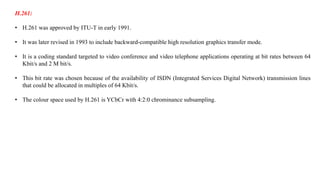 H.261:
• H.261 was approved by ITU-T in early 1991.
• It was later revised in 1993 to include backward-compatible high resolution graphics transfer mode.
• It is a coding standard targeted to video conference and video telephone applications operating at bit rates between 64
Kbit/s and 2 M bit/s.
• This bit rate was chosen because of the availability of ISDN (Integrated Services Digital Network) transmission lines
that could be allocated in multiples of 64 Kbit/s.
• The colour space used by H.261 is YCbCr with 4:2:0 chrominance subsampling.
 