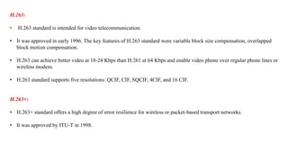 H.263:
• H.263 standard is intended for video telecommunication.
• It was approved in early 1996. The key features of H.263 standard were variable block size compensation, overlapped
block motion compensation.
• H.263 can achieve better video at 18-24 Kbps than H.261 at 64 Kbps and enable video phone over regular phone lines or
wireless modem.
• H.263 standard supports five resolutions: QCIF, CIF, SQCIF, 4CIF, and 16 CIF.
H.263+:
• H.263+ standard offers a high degree of error resilience for wireless or packet-based transport networks.
• It was approved by ITU-T in 1998.
 