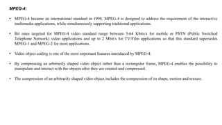 MPEG-4:
• MPEG-4 became an international standard in 1998. MPEG-4 is designed to address the requirement of the interactive
multimedia applications, while simultaneously supporting traditional applications.
• Bit rates targeted for MPEG-4 video standard range between 5-64 Kbits/s for mobile or PSTN (Public Switched
Telephone Network) video applications and up to 2 Mbit/s for TV/Film applications so that this standard supersedes
MPEG-1 and MPEG-2 for most applications.
• Video object coding is one of the most important features introduced by MPEG-4.
• By compressing an arbitrarily shaped video object rather than a rectangular frame, MPEG-4 enables the possibility to
manipulate and interact with the objects after they are created and compressed.
• The compression of an arbitrarily shaped video object includes the compression of its shape, motion and texture.
 