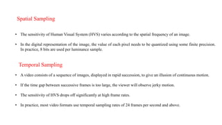 Spatial Sampling
• The sensitivity of Human Visual System (HVS) varies according to the spatial frequency of an image.
• In the digital representation of the image, the value of each pixel needs to be quantized using some finite precision.
In practice, 8 bits are used per luminance sample.
Temporal Sampling
• A video consists of a sequence of images, displayed in rapid succession, to give an illusion of continuous motion.
• If the time gap between successive frames is too large, the viewer will observe jerky motion.
• The sensitivity of HVS drops off significantly at high frame rates.
• In practice, most video formats use temporal sampling rates of 24 frames per second and above.
 