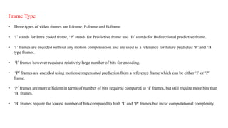 Frame Type
• Three types of video frames are I-frame, P-frame and B-frame.
• ‘I’ stands for Intra coded frame, ‘P’ stands for Predictive frame and ‘B’ stands for Bidirectional predictive frame.
• ‘I’ frames are encoded without any motion compensation and are used as a reference for future predicted ‘P’ and ‘B’
type frames.
• ‘I’ frames however require a relatively large number of bits for encoding.
• ‘P’ frames are encoded using motion compensated prediction from a reference frame which can be either ‘I’ or ‘P’
frame.
• ‘P’ frames are more efficient in terms of number of bits required compared to ‘I’ frames, but still require more bits than
‘B’ frames.
• ‘B’ frames require the lowest number of bits compared to both ‘I’ and ‘P’ frames but incur computational complexity.
 