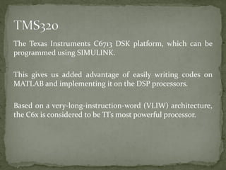 The Texas Instruments C6713 DSK platform, which can be
programmed using SIMULINK.
This gives us added advantage of easily writing codes on
MATLAB and implementing it on the DSP processors.
Based on a very-long-instruction-word (VLIW) architecture,
the C6x is considered to be TI’s most powerful processor.
 