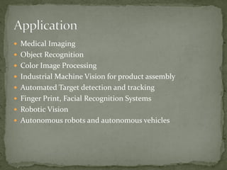  Medical Imaging
 Object Recognition
 Color Image Processing
 Industrial Machine Vision for product assembly
 Automated Target detection and tracking
 Finger Print, Facial Recognition Systems
 Robotic Vision
 Autonomous robots and autonomous vehicles
 