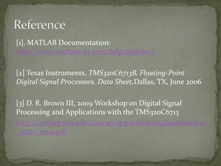 [1]. MATLAB Documentation:
http://www.mathworks.com/help/techdoc/
[2] Texas Instruments, TMS320C6713B, Floating-Point
Digital Signal Processors, Data Sheet,Dallas, TX, June 2006
[3] D. R. Brown III, 2009 Workshop on Digital Signal
Processing and Applications with the TMS320C6713
http://spinlab.wpi.edu/courses/dspworkshop/dspworkshop
_part1_2009.pdf
 