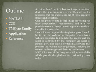  MATLAB
 CCS
 TMS320 Family
 Application
 Reference
A vision based project has an image acquisition
device like a webcam as its eyes. Then we need a
processor that can make sense out of those captured
images and actuators.
One key point to note is that Image Processing has
huge computational requirements, and it is not
possible to run an image processing code directly on
a small microcontroller.
Hence, for our purpose, the simplest approach would
be to run the code on a computer, which has a
webcam connected to it to take the images, and the
robot is controlled by the computer via serial or
parallel port. The code is written in a software that
provides the tools for acquiring images, analyzing the
content in the images and deriving conclusions.
MATLAB is one of the many such software available
which provide the platform for performing these
tasks.
 