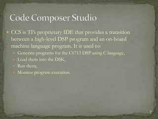  CCS is TI’s proprietary IDE that provides a transition
between a high-level DSP program and an on-board
machine language program. It is used to:
 Generate programs for the C6713 DSP using C language,
 Load them into the DSK,
 Run them,
 Monitor program execution.
7
 