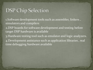 1.Software development tools such as assembler, linkers ,
simulators and compilers
2.DSP boards for software development and testing before
target DSP hardware is available
3.Hardware testing tool such as emulator and logic analyzers.
4.Development assistance such as application libraries , real
time debugging hardware available
 