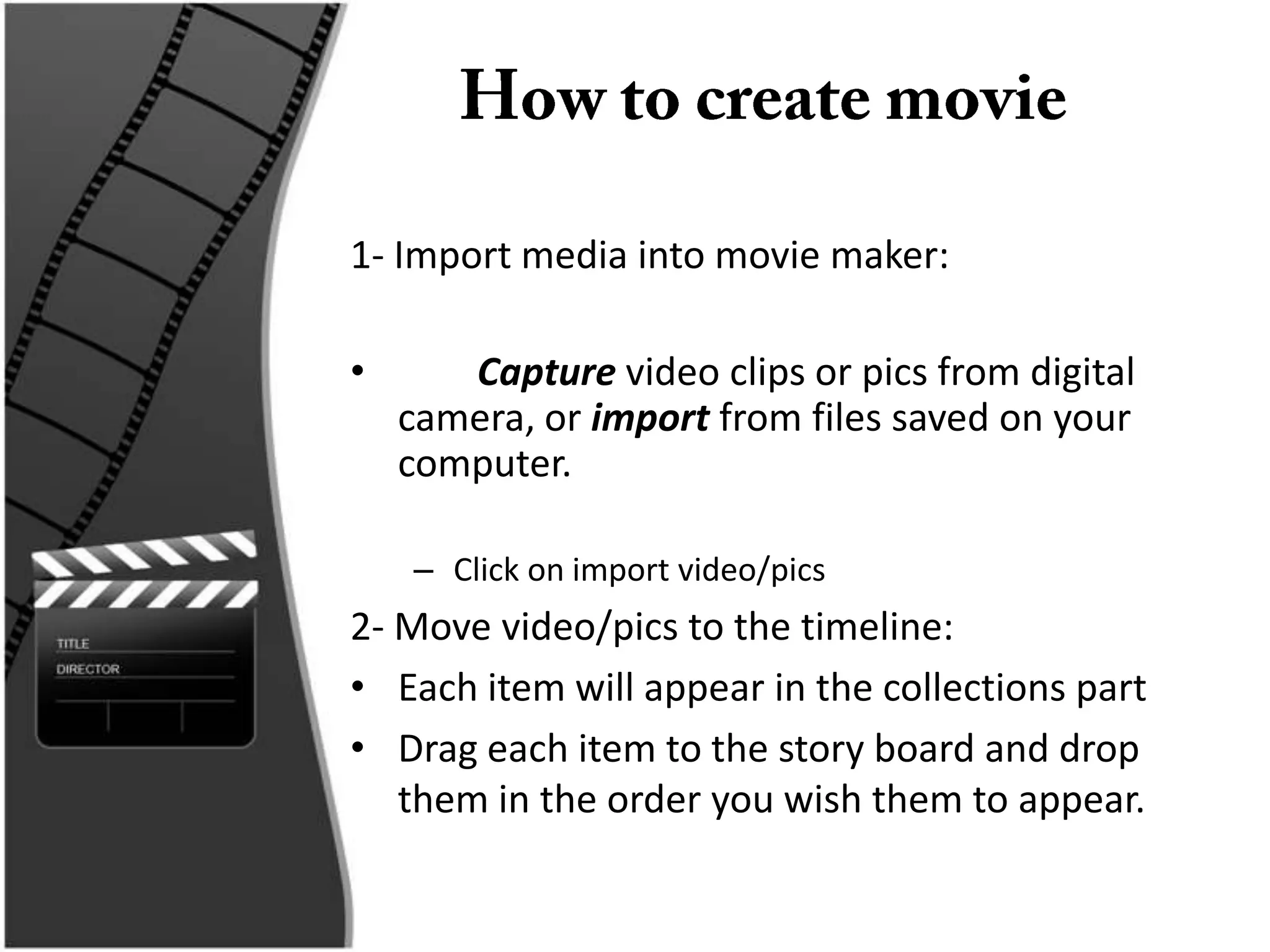1- Import media into movie maker:

•      Capture video clips or pics from digital
    camera, or import from files saved on your
    computer.

    – Click on import video/pics
2- Move video/pics to the timeline:
• Each item will appear in the collections part
• Drag each item to the story board and drop
   them in the order you wish them to appear.
 
