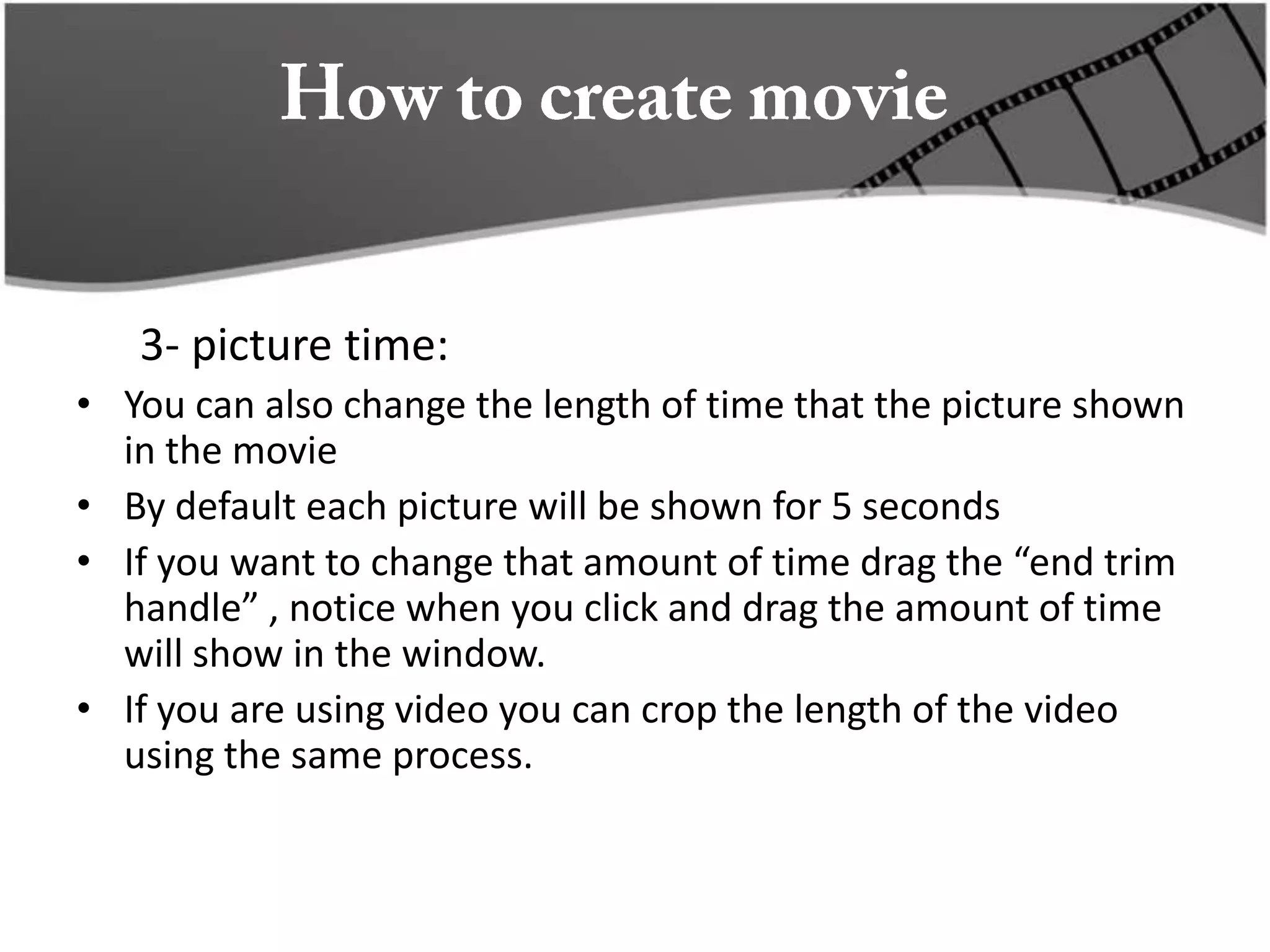 3- picture time:
• You can also change the length of time that the picture shown
  in the movie
• By default each picture will be shown for 5 seconds
• If you want to change that amount of time drag the “end trim
  handle” , notice when you click and drag the amount of time
  will show in the window.
• If you are using video you can crop the length of the video
  using the same process.
 