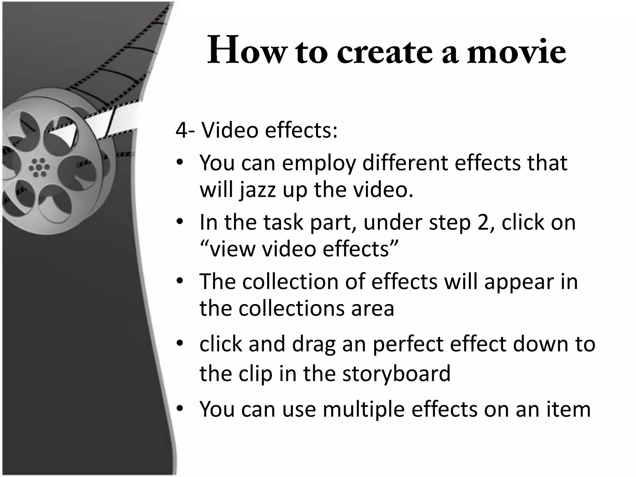 4- Video effects:
• You can employ different effects that
   will jazz up the video.
• In the task part, under step 2, click on
   “view video effects”
• The collection of effects will appear in
   the collections area
• click and drag an perfect effect down to
   the clip in the storyboard
• You can use multiple effects on an item
 