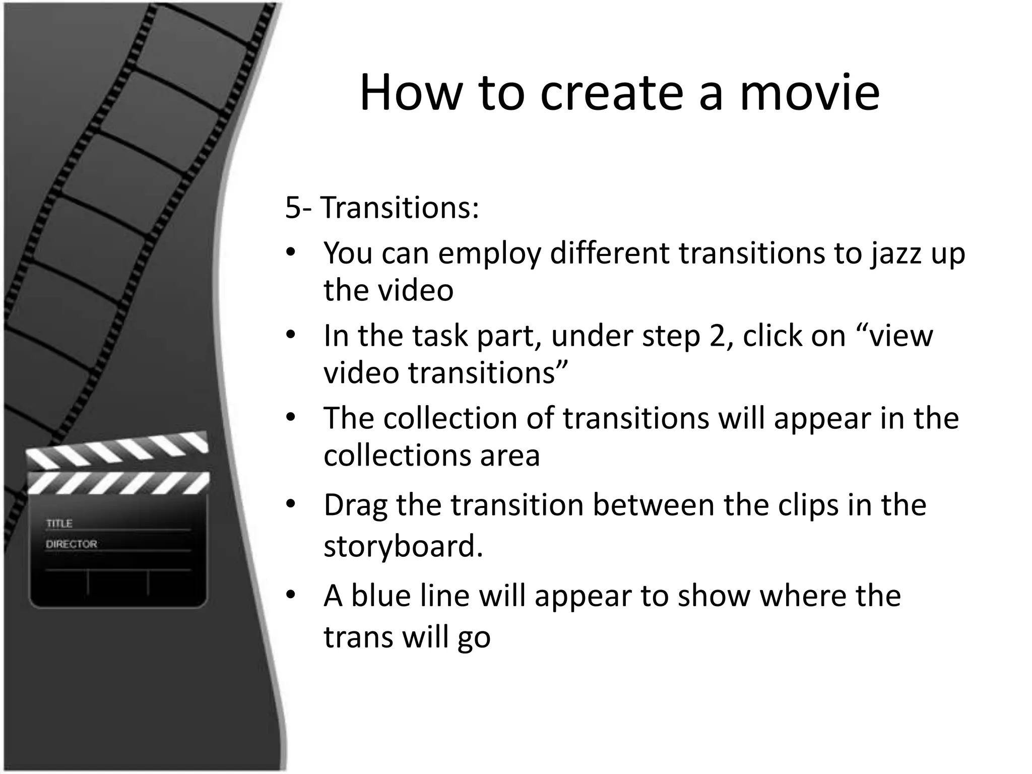 How to create a movie
5- Transitions:
• You can employ different transitions to jazz up
   the video
• In the task part, under step 2, click on “view
   video transitions”
• The collection of transitions will appear in the
   collections area
• Drag the transition between the clips in the
   storyboard.
• A blue line will appear to show where the
   trans will go
 