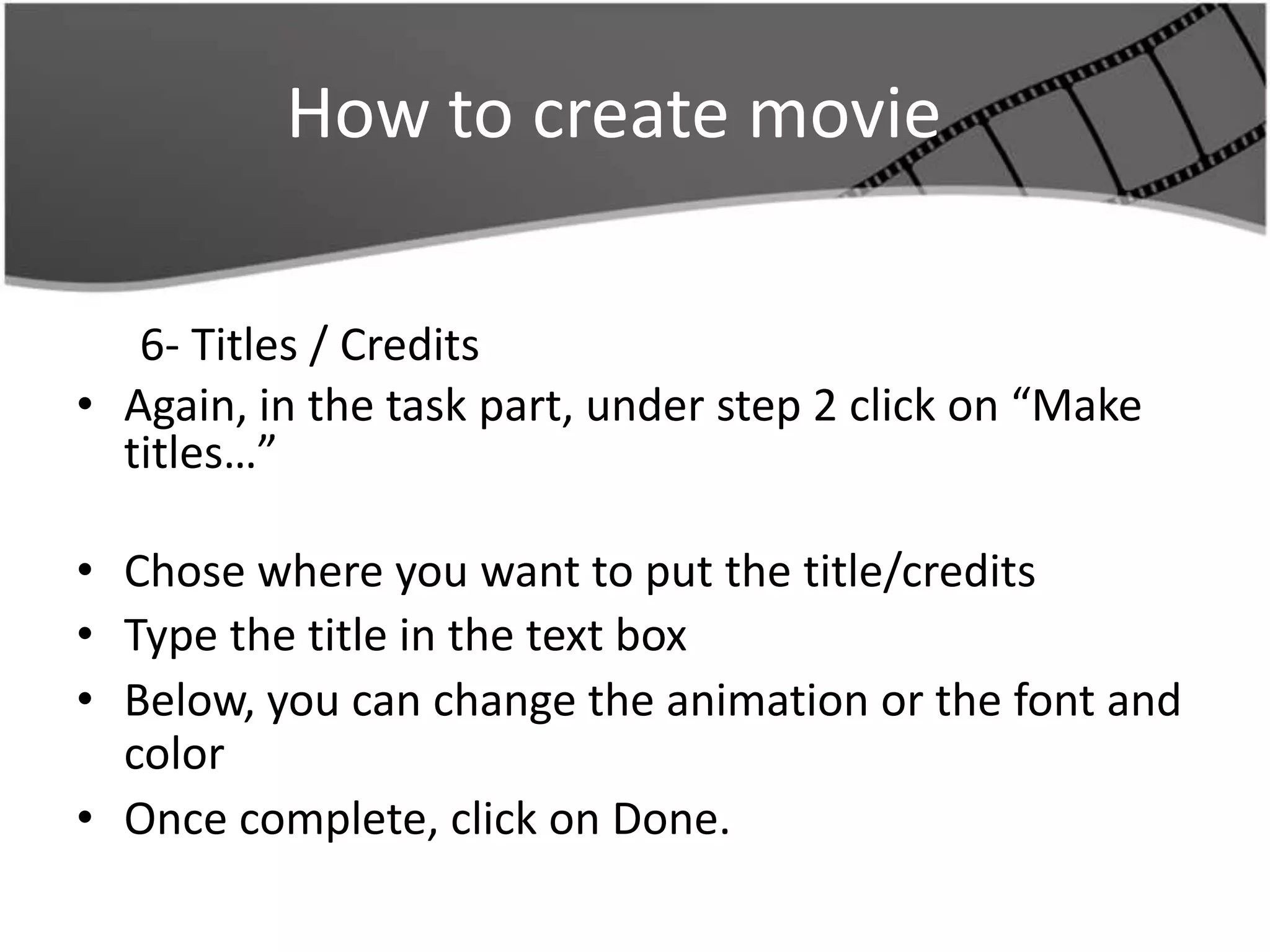 How to create movie

   6- Titles / Credits
• Again, in the task part, under step 2 click on “Make
  titles…”

• Chose where you want to put the title/credits
• Type the title in the text box
• Below, you can change the animation or the font and
  color
• Once complete, click on Done.
 