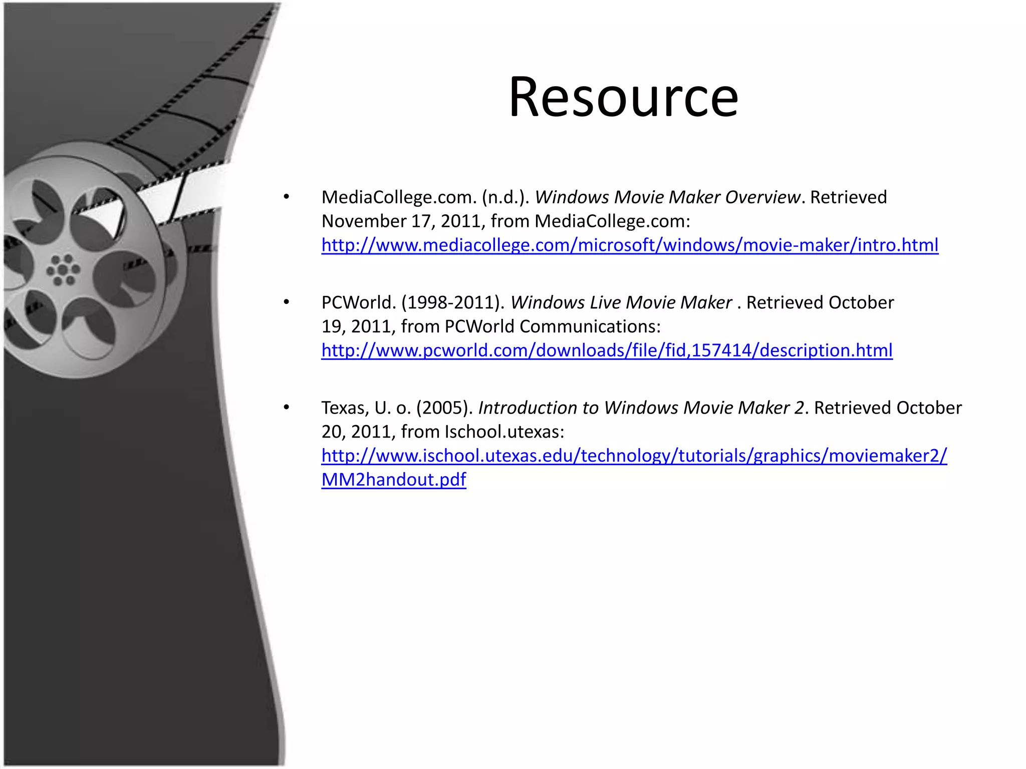 Resource
•   MediaCollege.com. (n.d.). Windows Movie Maker Overview. Retrieved
    November 17, 2011, from MediaCollege.com:
    http://www.mediacollege.com/microsoft/windows/movie-maker/intro.html

•   PCWorld. (1998-2011). Windows Live Movie Maker . Retrieved October
    19, 2011, from PCWorld Communications:
    http://www.pcworld.com/downloads/file/fid,157414/description.html

•   Texas, U. o. (2005). Introduction to Windows Movie Maker 2. Retrieved October
    20, 2011, from Ischool.utexas:
    http://www.ischool.utexas.edu/technology/tutorials/graphics/moviemaker2/
    MM2handout.pdf
 