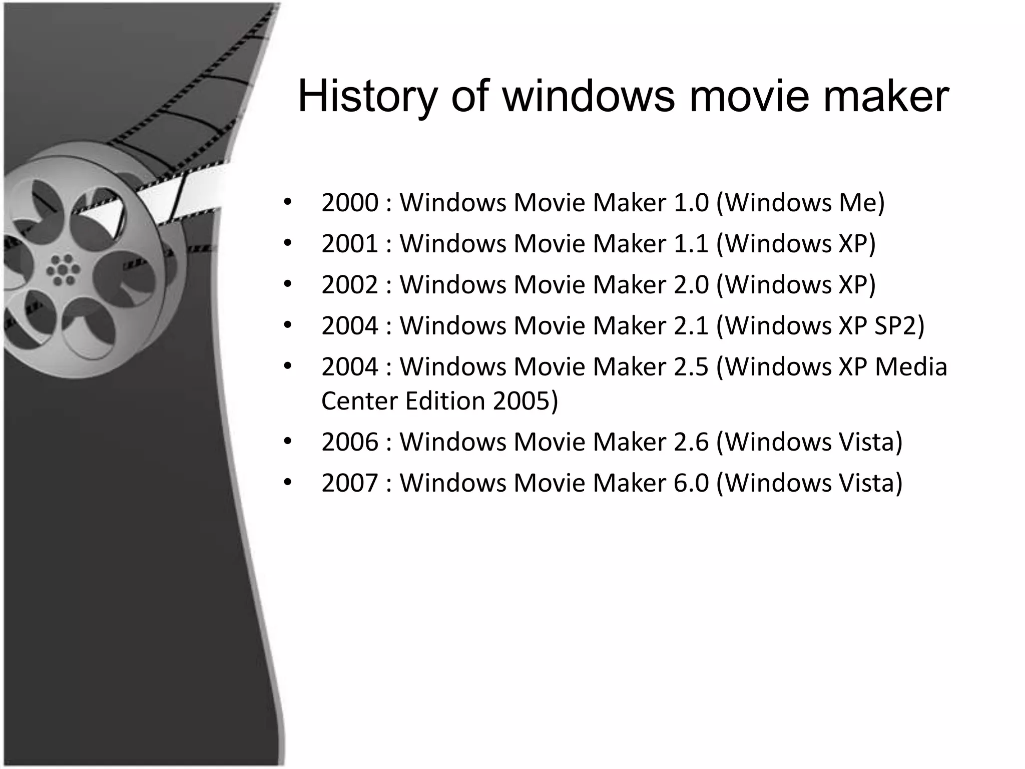 History of windows movie maker

• 2000 : Windows Movie Maker 1.0 (Windows Me)
• 2001 : Windows Movie Maker 1.1 (Windows XP)
• 2002 : Windows Movie Maker 2.0 (Windows XP)
• 2004 : Windows Movie Maker 2.1 (Windows XP SP2)
• 2004 : Windows Movie Maker 2.5 (Windows XP Media
  Center Edition 2005)
• 2006 : Windows Movie Maker 2.6 (Windows Vista)
• 2007 : Windows Movie Maker 6.0 (Windows Vista)
 