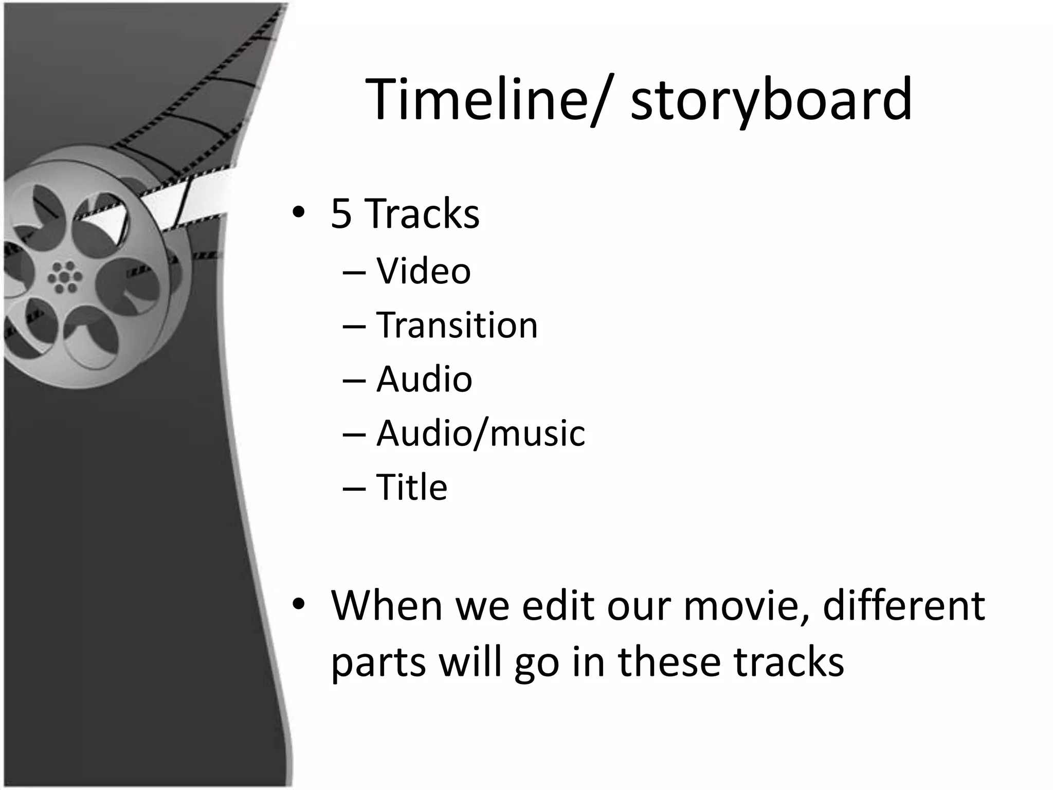 Timeline/ storyboard
• 5 Tracks
  – Video
  – Transition
  – Audio
  – Audio/music
  – Title

• When we edit our movie, different
  parts will go in these tracks
 