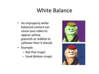 White Balance
• An improperly white
balanced camera can
cause your video to
appear yellow,
greenish or reddish or
yellower than it should.
• Example:
– Bad (Top image)
– Good (Bottom image)
 