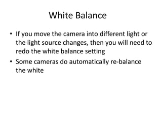 White Balance
• If you move the camera into different light or
the light source changes, then you will need to
redo the white balance setting
• Some cameras do automatically re-balance
the white
 