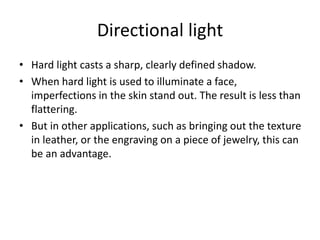 Directional light
• Hard light casts a sharp, clearly defined shadow.
• When hard light is used to illuminate a face,
imperfections in the skin stand out. The result is less than
flattering.
• But in other applications, such as bringing out the texture
in leather, or the engraving on a piece of jewelry, this can
be an advantage.
 