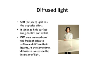 Diffused light
• Soft (diffused) light has
the opposite effect.
• It tends to hide surface
irregularities and detail.
• Diffusers are used over
the front of lights to
soften and diffuse their
beams. At the same time,
diffusers also reduce the
intensity of light.
 