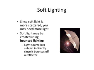 Soft Lighting
• Since soft light is
more scattered, you
may need more light
• Soft light may be
created using
bounced lighting
– Light source hits
subject indirectly
since it bounces off
a reflector
 
