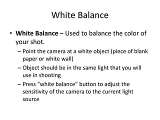 White Balance
• White Balance – Used to balance the color of
your shot.
– Point the camera at a white object (piece of blank
paper or white wall)
– Object should be in the same light that you will
use in shooting
– Press “white balance” button to adjust the
sensitivity of the camera to the current light
source
 