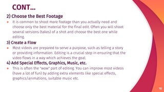 CONT…
2) Choose the Best Footage
● It is common to shoot more footage than you actually need and
choose only the best material for the final edit. Often you will shoot
several versions (takes) of a shot and choose the best one while
editing.
3) Create a Flow
● Most videos are prepared to serve a purpose, such as telling a story
or providing information. Editing is a crucial step in ensuring that the
video flows in a way which achieves the goal.
4) Add Special Effects, Graphics, Music, etc.
● This is often the "wow" part of editing. You can improve most videos
(have a lot of fun) by adding extra elements like special effects,
graphics/animations, suitable music etc.
10
 