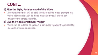 CONT…
5) Alter the Style, Pace or Mood of the Video
● A competent editor will be able to create subtle mood prompts in a
video. Techniques such as mood music and visual effects can
influence the target audience.
6) Give the Video a Particular "Angle"
● Video can be tailored to support a particular viewpoint to impart the
message or serve an agenda.
11
 
