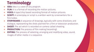 Terminology
● IDEA: Idea is a seed of any program.
● FILM: It is a format of recording the motion pictures.
● VIDEO: A tape/chip based recording format of motion pictures.
● SCRIPT: A screenplay or script is a written work by screenwriters for a
film/video.
● STORYBOARD: A sequence of drawings, typically with some directions and
dialogue, representing the shots planned for a film or television production.
● SHOOT: The act which is recorded on camera called shooting.
● PRODUCTION: The process of film making (recording).
● EDITING: The process of selecting, arranging and modifying video, sound,
images of other media in a sequence.
12
 