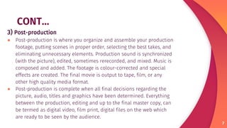 CONT…
3) Post-production
● Post-production is where you organize and assemble your production
footage, putting scenes in proper order, selecting the best takes, and
eliminating unnecessary elements. Production sound is synchronized
(with the picture), edited, sometimes rerecorded, and mixed. Music is
composed and added. The footage is colour-corrected and special
effects are created. The final movie is output to tape, film, or any
other high quality media format.
● Post-production is complete when all final decisions regarding the
picture, audio, titles and graphics have been determined. Everything
between the production, editing and up to the final master copy, can
be termed as digital video, film print, digital files on the web which
are ready to be seen by the audience.
7
 