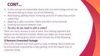 CONT…
 In this unit we are reasonably liberal with our terminology and we use
the word editing to mean any of the following:
● Rearranging, adding and/or removing sections of video clips and/or
audio clips.
● Applying a color correction, filters and other enhancements.
● Creating transitions between clips.
 So why do we need to edit a video?
There are many reasons to edit a video. Your editing approach will
depend on the desired outcome. Before you begin you must clearly
define your editing goals, which could include any of the following:
1) Remove Unwanted Footage
This is the simplest and most common task in editing. Many videos can
be dramatically improved by simply getting rid of the flawed clips or
unwanted shots.
9
 