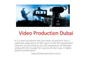 Video Production Dubai
It is a start-up where the core team of partners has a
collective experience of 20+ years in the film production
industry. So we bring to you the experience of decades
along with the hunger for success of start-ups, a highly
potent combination.
http://feelproductions.com/
 