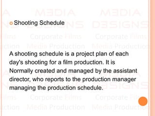  Shooting Schedule
A shooting schedule is a project plan of each
day's shooting for a film production. It is
Normally created and managed by the assistant
director, who reports to the production manager
managing the production schedule.
 