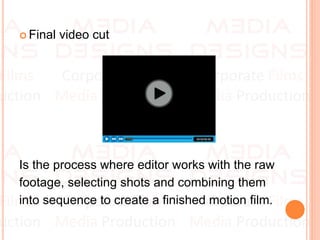  Final video cut
Is the process where editor works with the raw
footage, selecting shots and combining them
into sequence to create a finished motion film.
 