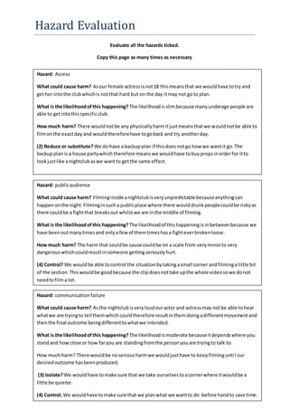Hazard Evaluation
Evaluate all the hazards ticked.
Copy this page as many times as necessary
Hazard: Access
What could cause harm? Asour female actressisnot18 thismeansthat we wouldhave totry and
gether intothe clubwhichis notthat hard but on the day itmay not goto plan.
What is the likelihoodofthis happening? The likelihoodisslimbecause manyunderage people are
able to getintothisspecificclub.
How much harm? There wouldnotbe any physicallyharmitjustmeansthatwe wouldnotbe able to
filmonthe exactday and wouldthereforehave togoback and try anotherday.
(2) Reduce or substitute?We do have a backupplan if thisdoesnotgo how we wantit go.The
backupplanis a house partywhichtherefore meanswe wouldhave tobuypropsinorderfor itto
lookjustlike anightclubaswe wantto getthe same effect.
Hazard: publicaudience
What could cause harm? Filminginside anightclubisveryunpredictable becauseanythingcan
happenonthe night.Filminginsucha publicplace where there woulddrunkpeoplecouldbe riskyas
there couldbe a fightthat breaksout whilstwe are inthe middle of filming.
What is the likelihoodofthis happening? The likelihoodof thishappeningisinbetweenbecause we
have beenoutmanytimesand onlya few of themtimeshasa fighteverbrokenloose.
How much harm? The harm that couldbe cause couldbe on a scale from veryminorto very
dangerouswhichcouldresultinsomeone gettingseriouslyhurt.
(4) Control? We wouldbe able tocontrol the situationbytakingasmall corner andfilmingalittle bit
of the section.This wouldbe goodbecause the clipdoesnottake upthe whole videosowe donot
needtofilma lot.
Hazard: communicationfailure
What could cause harm? Asthe nightclubisveryloudouractor and actressmay notbe able tohear
whatwe are tryingto tell themwhichcouldtherefore resultinthemdoingadifferentmovementand
thenthe final outcome beingdifferenttowhatwe intended.
What is the likelihoodofthis happening? The likelihoodismoderate becauseitdependswhere you
standand howclose or how faryou are standingfromthe personyouare tryingto talk to.
How muchharm? There wouldbe noseriousharmwe wouldjusthave to keepfilminguntil our
desiredoutcome hasbeenproduced.
(3) Isolate?We wouldhave tomake sure that we take ourselvestoacornerwhere itwouldbe a
little be quieter.
(4) Control.We wouldhave tomake sure that we planwhat we wantto do before handto save time.
 