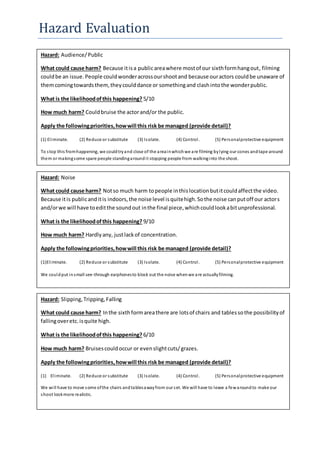 Hazard Evaluation
Hazard: Audience/Public
What could cause harm? Because itisa publicareawhere mostof our sixthformhangout, filming
couldbe an issue.People couldwonderacrossourshootand because ouractors couldbe unaware of
themcomingtowardsthem,theycoulddance or somethingand clashintothe wonderpublic.
What is the likelihoodofthis happening? 5/10
How much harm? Couldbruise the actorand/or the public.
Apply the followingpriorities,howwill this risk be managed (provide detail)?
(1) Eliminate. (2) Reduce or substitute (3) Isolate. (4) Control. (5) Personalprotective equipment
To stop this fromhappening, we couldtryand close of the areainwhichwe are filming bylying our cones andtape around
them or makingsome spare people standingaroundit stopping people from walkinginto the shoot.
Hazard: Noise
What could cause harm? Notso much harm topeople inthislocationbutitcouldaffectthe video.
Because itis publicanditis indoors,the noise level isquitehigh.Sothe noise canputoff our actors
and/orwe will have toeditthe soundout inthe final piece,whichcouldlookabitunprofessional.
What is the likelihoodofthis happening? 9/10
How much harm? Hardlyany, justlackof concentration.
Apply the followingpriorities,howwill this risk be managed (provide detail)?
(1)Eliminate. (2) Reduce or substitute (3) Isolate. (4) Control. (5) Personalprotective equipment
We couldput insmall see-through earphonesto block out the noise whenwe are actuallyfilming.
Hazard: Slipping,Tripping,Falling
What could cause harm? Inthe sixthformareathere are lotsof chairs and tablessothe possibilityof
fallingoveretc.isquite high.
What is the likelihoodofthis happening? 6/10
How much harm? Bruisescouldoccur or evenslightcuts/grazes.
Apply the followingpriorities,howwill this risk be managed (provide detail)?
(1) Eliminate. (2) Reduce or substitute (3) Isolate. (4) Control. (5) Personalprotective equipment
We will have to move some ofthe chairs andtablesawayfrom our set. We will have to leave a fewaroundto make our
shoot lookmore realistic.
 