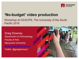 Workshop at OCACPS, The University of the South
Pacific 2016
‘No-budget’ video production
1
Greg Downey
Department of Anthropology
Faculty of Arts
Macquarie University
greg.downey@mq.edu.au
Twitter: @gregdowney1
 
