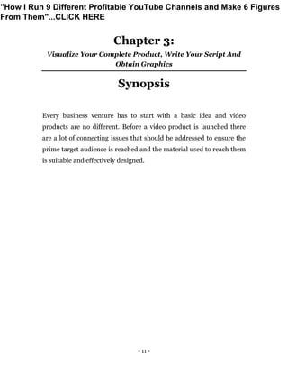 - 11 -
Chapter 3:
Visualize Your Complete Product, Write Your Script And
Obtain Graphics
Synopsis
Every business venture has to start with a basic idea and video
products are no different. Before a video product is launched there
are a lot of connecting issues that should be addressed to ensure the
prime target audience is reached and the material used to reach them
is suitable and effectively designed.
"How I Run 9 Different Profitable YouTube Channels and Make 6 Figures
From Them"...CLICK HERE
 