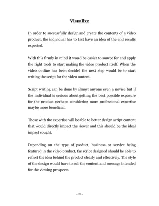 - 12 -
Visualize
In order to successfully design and create the contents of a video
product, the individual has to first have an idea of the end results
expected.
With this firmly in mind it would be easier to source for and apply
the right tools to start making the video product itself. When the
video outline has been decided the next step would be to start
writing the script for the video content.
Script writing can be done by almost anyone even a novice but if
the individual is serious about getting the best possible exposure
for the product perhaps considering more professional expertise
maybe more beneficial.
Those with the expertise will be able to better design script content
that would directly impact the viewer and this should be the ideal
impact sought.
Depending on the type of product, business or service being
featured in the video product, the script designed should be able to
reflect the idea behind the product clearly and effectively. The style
of the design would have to suit the content and message intended
for the viewing prospects.
 