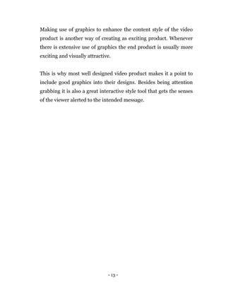 - 13 -
Making use of graphics to enhance the content style of the video
product is another way of creating as exciting product. Whenever
there is extensive use of graphics the end product is usually more
exciting and visually attractive.
This is why most well designed video product makes it a point to
include good graphics into their designs. Besides being attention
grabbing it is also a great interactive style tool that gets the senses
of the viewer alerted to the intended message.
 