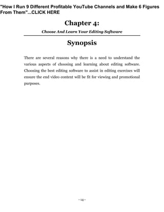 - 14 -
Chapter 4:
Choose And Learn Your Editing Software
Synopsis
There are several reasons why there is a need to understand the
various aspects of choosing and learning about editing software.
Choosing the best editing software to assist in editing exercises will
ensure the end video content will be fit for viewing and promotional
purposes.
"How I Run 9 Different Profitable YouTube Channels and Make 6 Figures
From Them"...CLICK HERE
 