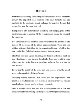 - 15 -
The Tools
Elements like ensuring the editing software chosen should be able to
convert the imported video material into other formats that are
available to the particular target audience for portable devices that
are used to read the video material.
Being able to edit material such as cutting and merging parts of the
original material to custom fit the requirements should be explored
for its merits.
Not all viewers would need the same content thus the need to edit to
custom fit the needs of the niche target audience. There are also
editing software that allow for the export and import of video files
that can be directly linked to the computer for easy access.
This then becomes a good advantage as there is no further need for
any other kinds of plug-ins and downloads. Being able to add in extra
effects can also be facilitated with editing software that provides for
this feature.
Improving the quality of the video can also be done with the use of
good and compatible editing software.
Choosing editing software that allow for size adjustments and
graphics to create material that is suitable for smaller screens such as
mobile phones should also be seriously explored.
This is mainly due to the fact that mobile phones are a fast and
effective tool for advertising anything and everything instantaneously.
 