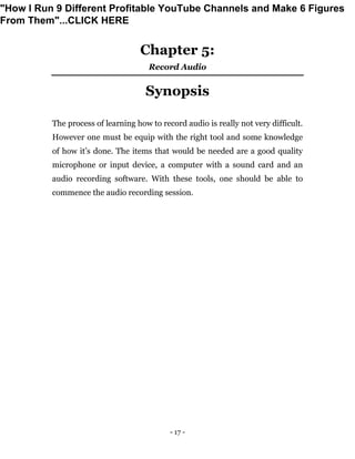 - 17 -
Chapter 5:
Record Audio
Synopsis
The process of learning how to record audio is really not very difficult.
However one must be equip with the right tool and some knowledge
of how it’s done. The items that would be needed are a good quality
microphone or input device, a computer with a sound card and an
audio recording software. With these tools, one should be able to
commence the audio recording session.
"How I Run 9 Different Profitable YouTube Channels and Make 6 Figures
From Them"...CLICK HERE
 