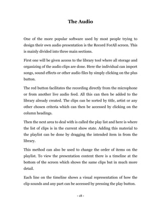 - 18 -
The Audio
One of the more popular software used by most people trying to
design their own audio presentation is the Record ForAll screen. This
is mainly divided into three main sections.
First one will be given access to the library tool where all storage and
organizing of the audio clips are done. Here the individual can import
songs, sound effects or other audio files by simply clicking on the plus
button.
The red button facilitates the recording directly from the microphone
or from another live audio feed. All this can then be added to the
library already created. The clips can be sorted by title, artist or any
other chosen criteria which can then be accessed by clicking on the
column headings.
Then the next area to deal with is called the play list and here is where
the list of clips is in the current show state. Adding this material to
the playlist can be done by dragging the intended item in from the
library.
This method can also be used to change the order of items on the
playlist. To view the presentation content there is a timeline at the
bottom of the screen which shows the same clips but in much more
detail.
Each line on the timeline shows a visual representation of how the
clip sounds and any part can be accessed by pressing the play button.
 