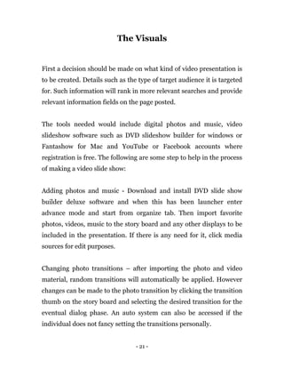 - 21 -
The Visuals
First a decision should be made on what kind of video presentation is
to be created. Details such as the type of target audience it is targeted
for. Such information will rank in more relevant searches and provide
relevant information fields on the page posted.
The tools needed would include digital photos and music, video
slideshow software such as DVD slideshow builder for windows or
Fantashow for Mac and YouTube or Facebook accounts where
registration is free. The following are some step to help in the process
of making a video slide show:
Adding photos and music - Download and install DVD slide show
builder deluxe software and when this has been launcher enter
advance mode and start from organize tab. Then import favorite
photos, videos, music to the story board and any other displays to be
included in the presentation. If there is any need for it, click media
sources for edit purposes.
Changing photo transitions – after importing the photo and video
material, random transitions will automatically be applied. However
changes can be made to the photo transition by clicking the transition
thumb on the story board and selecting the desired transition for the
eventual dialog phase. An auto system can also be accessed if the
individual does not fancy setting the transitions personally.
 