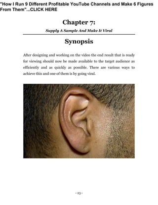 - 23 -
Chapter 7:
Supply A Sample And Make It Viral
Synopsis
After designing and working on the video the end result that is ready
for viewing should now be made available to the target audience as
efficiently and as quickly as possible. There are various ways to
achieve this and one of them is by going viral.
"How I Run 9 Different Profitable YouTube Channels and Make 6 Figures
From Them"...CLICK HERE
 