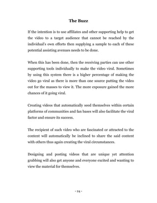 - 24 -
The Buzz
If the intention is to use affiliates and other supporting help to get
the video to a target audience that cannot be reached by the
individual’s own efforts then supplying a sample to each of these
potential assisting avenues needs to be done.
When this has been done, then the receiving parties can use other
supporting tools individually to make the video viral. Sometimes
by using this system there is a higher percentage of making the
video go viral as there is more than one source putting the video
out for the masses to view it. The more exposure gained the more
chances of it going viral.
Creating videos that automatically seed themselves within certain
platforms of communities and fan bases will also facilitate the viral
factor and ensure its success.
The recipient of such video who are fascinated or attracted to the
content will automatically be inclined to share the said content
with others thus again creating the viral circumstances.
Designing and posting videos that are unique yet attention
grabbing will also get anyone and everyone excited and wanting to
view the material for themselves.
 