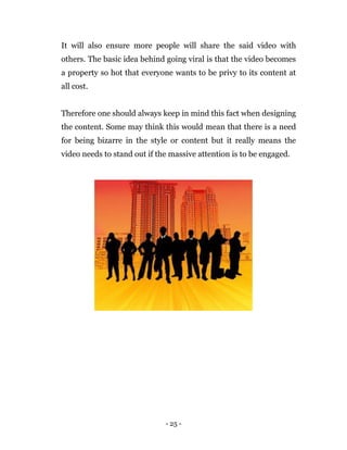 - 25 -
It will also ensure more people will share the said video with
others. The basic idea behind going viral is that the video becomes
a property so hot that everyone wants to be privy to its content at
all cost.
Therefore one should always keep in mind this fact when designing
the content. Some may think this would mean that there is a need
for being bizarre in the style or content but it really means the
video needs to stand out if the massive attention is to be engaged.
 