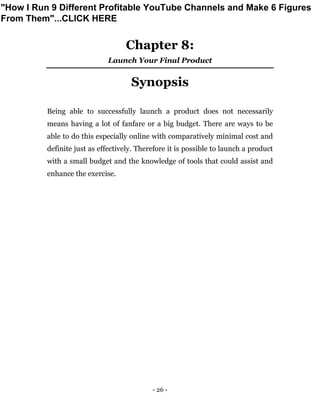 - 26 -
Chapter 8:
Launch Your Final Product
Synopsis
Being able to successfully launch a product does not necessarily
means having a lot of fanfare or a big budget. There are ways to be
able to do this especially online with comparatively minimal cost and
definite just as effectively. Therefore it is possible to launch a product
with a small budget and the knowledge of tools that could assist and
enhance the exercise.
"How I Run 9 Different Profitable YouTube Channels and Make 6 Figures
From Them"...CLICK HERE
 