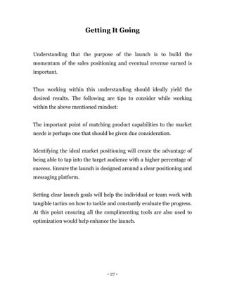 - 27 -
Getting It Going
Understanding that the purpose of the launch is to build the
momentum of the sales positioning and eventual revenue earned is
important.
Thus working within this understanding should ideally yield the
desired results. The following are tips to consider while working
within the above mentioned mindset:
The important point of matching product capabilities to the market
needs is perhaps one that should be given due consideration.
Identifying the ideal market positioning will create the advantage of
being able to tap into the target audience with a higher percentage of
success. Ensure the launch is designed around a clear positioning and
messaging platform.
Setting clear launch goals will help the individual or team work with
tangible tactics on how to tackle and constantly evaluate the progress.
At this point ensuring all the complimenting tools are also used to
optimization would help enhance the launch.
 